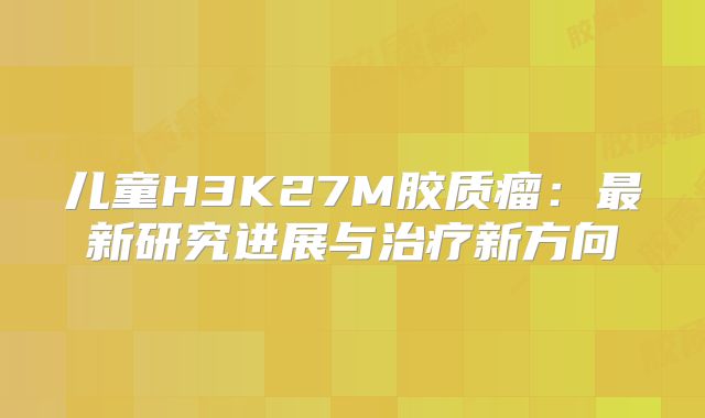 儿童H3K27M胶质瘤：最新研究进展与治疗新方向