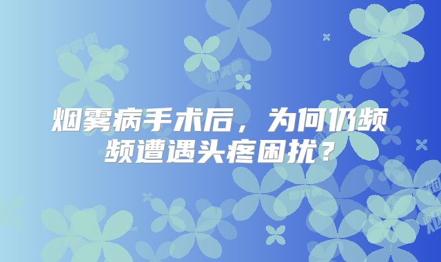 烟雾病手术后，为何仍频频遭遇头疼困扰？
