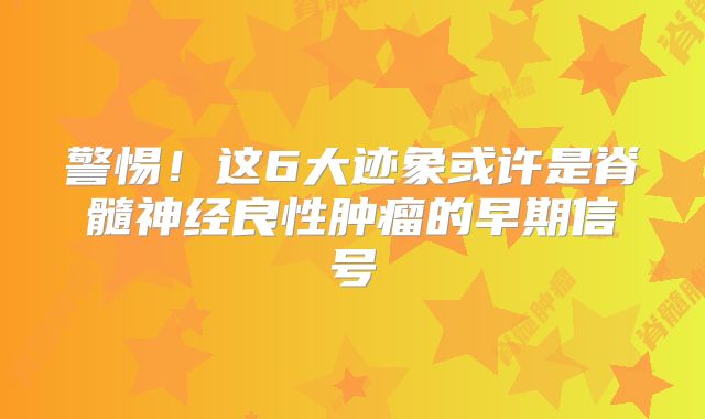 警惕！这6大迹象或许是脊髓神经良性肿瘤的早期信号