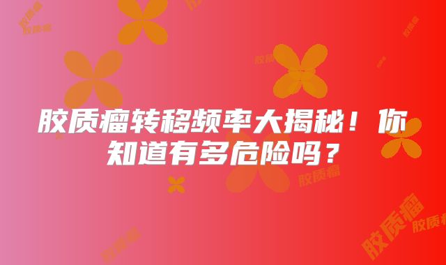 胶质瘤转移频率大揭秘！你知道有多危险吗？