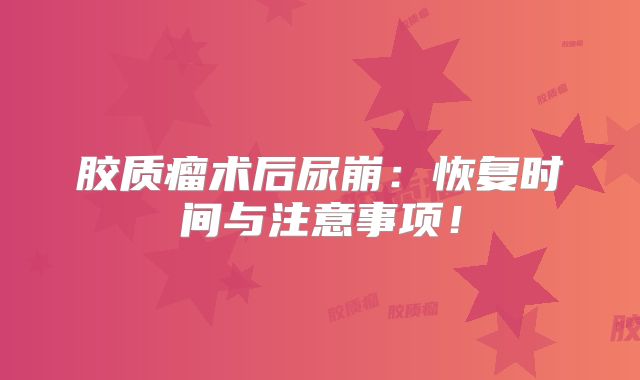 胶质瘤术后尿崩：恢复时间与注意事项！