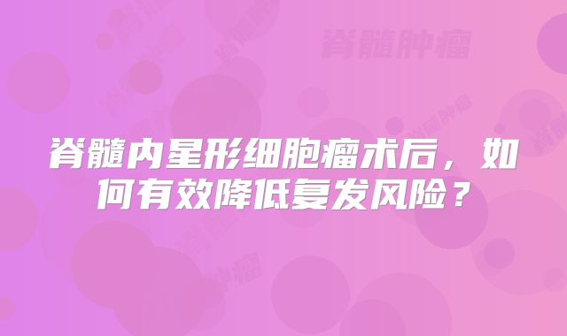 脊髓内星形细胞瘤术后，如何有效降低复发风险？