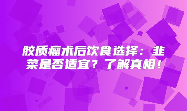 胶质瘤术后饮食选择：韭菜是否适宜？了解真相！