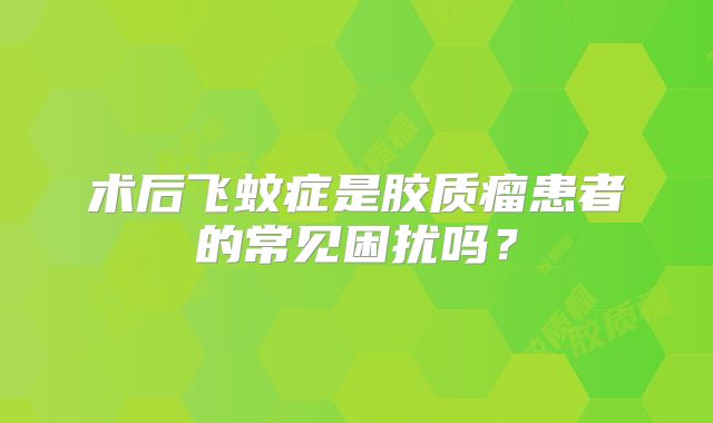 术后飞蚊症是胶质瘤患者的常见困扰吗？