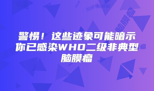 警惕！这些迹象可能暗示你已感染WHO二级非典型脑膜瘤