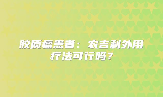 胶质瘤患者：农吉利外用疗法可行吗？