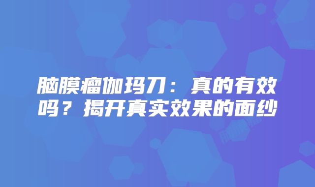 脑膜瘤伽玛刀：真的有效吗？揭开真实效果的面纱
