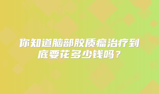 你知道脑部胶质瘤治疗到底要花多少钱吗？