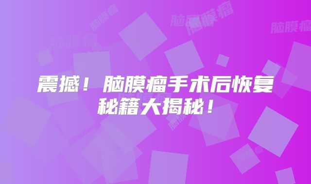 震撼！脑膜瘤手术后恢复秘籍大揭秘！