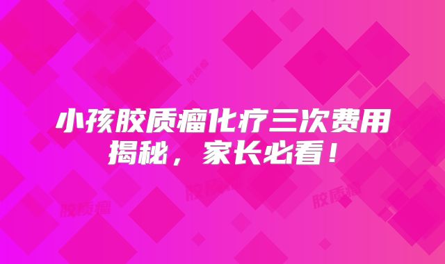 小孩胶质瘤化疗三次费用揭秘，家长必看！
