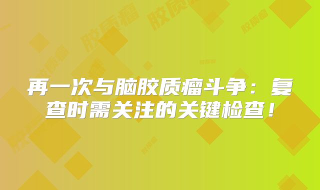 再一次与脑胶质瘤斗争：复查时需关注的关键检查！
