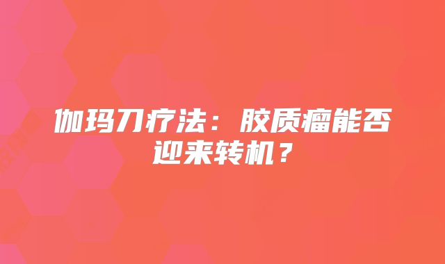 伽玛刀疗法：胶质瘤能否迎来转机？