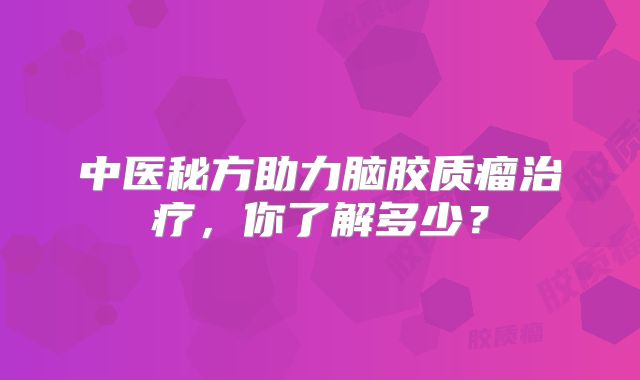中医秘方助力脑胶质瘤治疗，你了解多少？