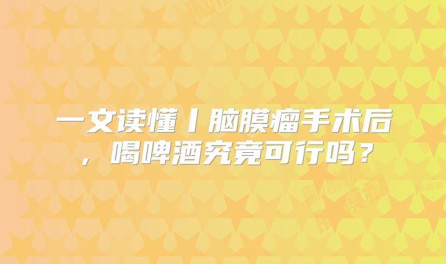 一文读懂丨脑膜瘤手术后，喝啤酒究竟可行吗？