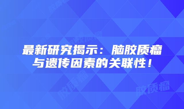 最新研究揭示：脑胶质瘤与遗传因素的关联性！