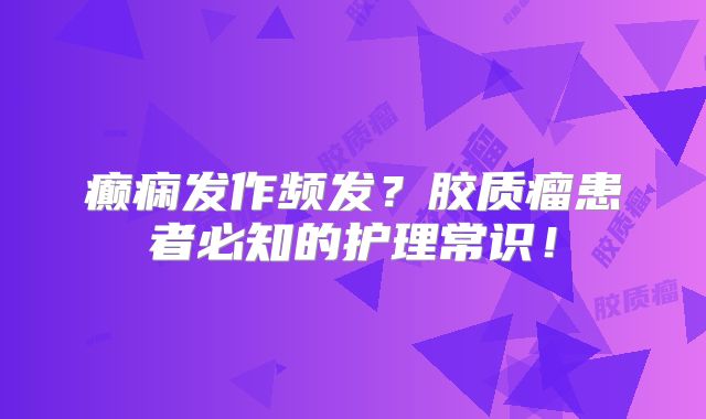 癫痫发作频发？胶质瘤患者必知的护理常识！