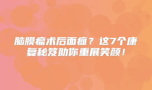脑膜瘤术后面瘫？这7个康复秘笈助你重展笑颜！