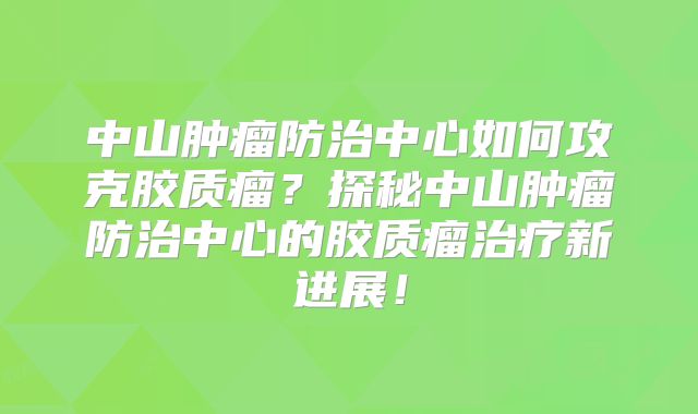 中山肿瘤防治中心如何攻克胶质瘤？探秘中山肿瘤防治中心的胶质瘤治疗新进展！