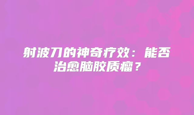 射波刀的神奇疗效：能否治愈脑胶质瘤？