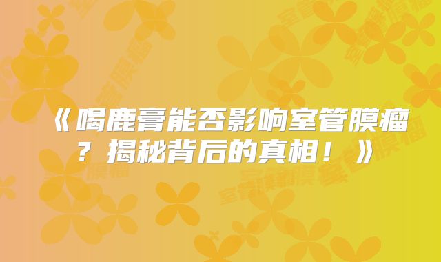 《喝鹿膏能否影响室管膜瘤？揭秘背后的真相！》