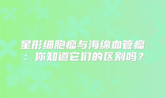 星形细胞瘤与海绵血管瘤：你知道它们的区别吗？