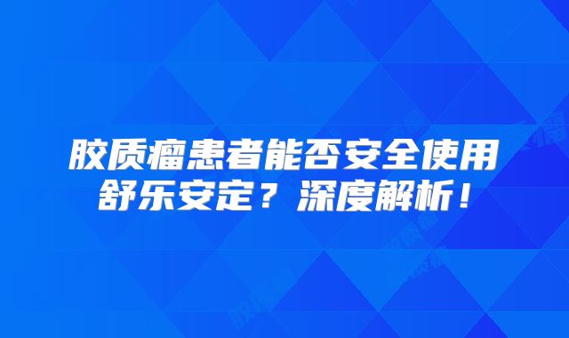 胶质瘤患者能否安全使用舒乐安定？深度解析！