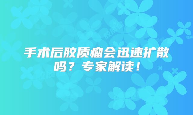 手术后胶质瘤会迅速扩散吗？专家解读！
