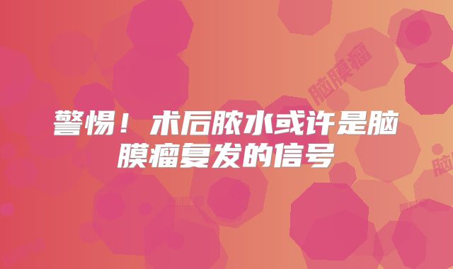 警惕！术后脓水或许是脑膜瘤复发的信号