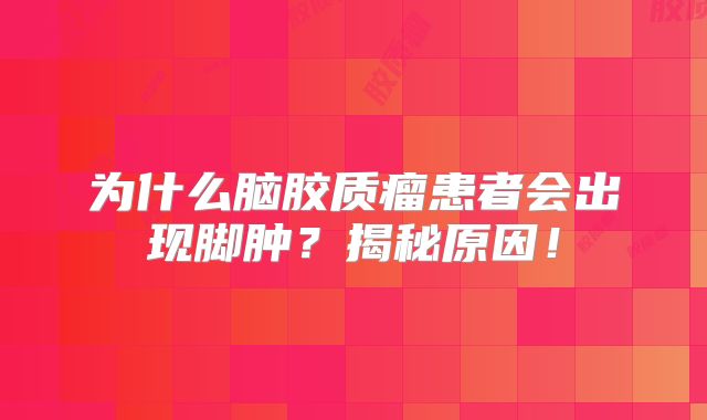 为什么脑胶质瘤患者会出现脚肿？揭秘原因！