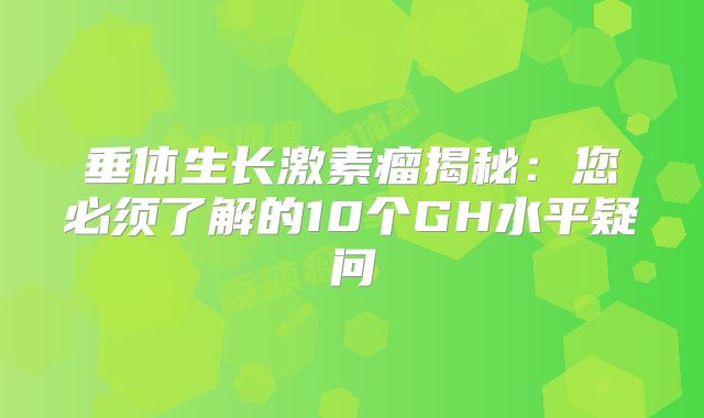 垂体生长激素瘤揭秘：您必须了解的10个GH水平疑问
