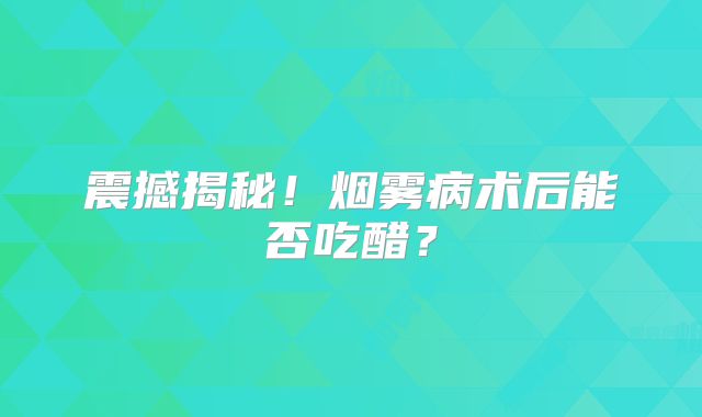 震撼揭秘！烟雾病术后能否吃醋？
