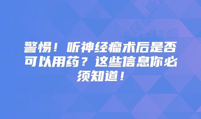 警惕！听神经瘤术后是否可以用药？这些信息你必须知道！