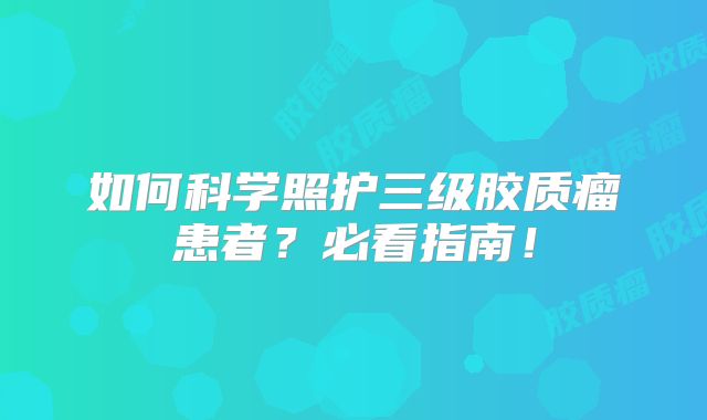 如何科学照护三级胶质瘤患者？必看指南！