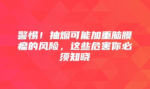 警惕！抽烟可能加重脑膜瘤的风险，这些危害你必须知晓