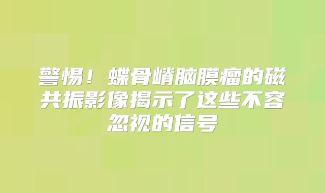 警惕！蝶骨嵴脑膜瘤的磁共振影像揭示了这些不容忽视的信号