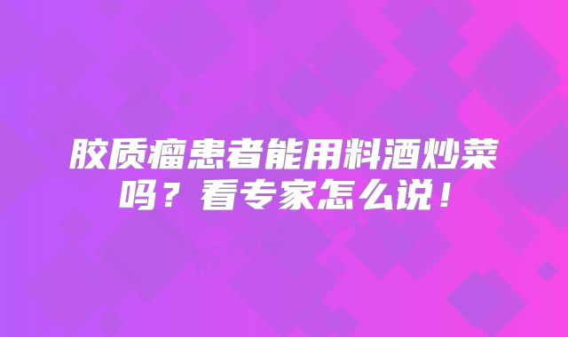 胶质瘤患者能用料酒炒菜吗？看专家怎么说！