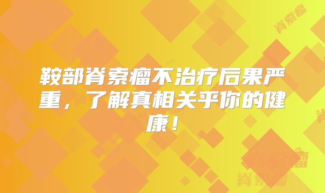 鞍部脊索瘤不治疗后果严重，了解真相关乎你的健康！