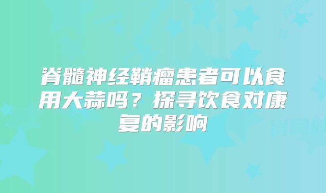脊髓神经鞘瘤患者可以食用大蒜吗？探寻饮食对康复的影响