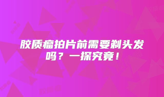 胶质瘤拍片前需要剃头发吗？一探究竟！
