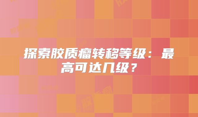 探索胶质瘤转移等级：最高可达几级？