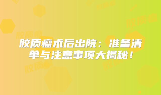 胶质瘤术后出院：准备清单与注意事项大揭秘！