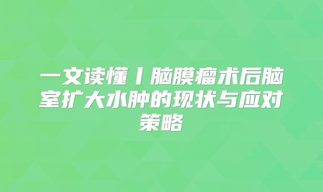 一文读懂丨脑膜瘤术后脑室扩大水肿的现状与应对策略