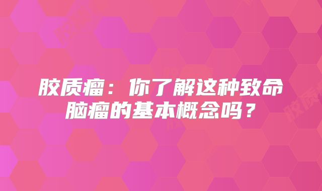 胶质瘤：你了解这种致命脑瘤的基本概念吗？