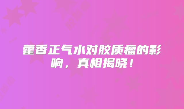 藿香正气水对胶质瘤的影响，真相揭晓！