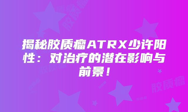 揭秘胶质瘤ATRX少许阳性：对治疗的潜在影响与前景！