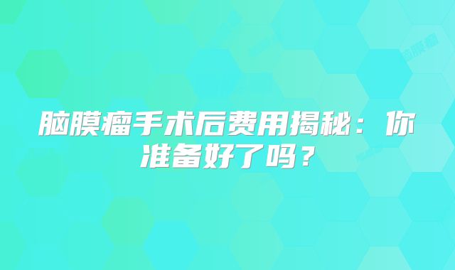 脑膜瘤手术后费用揭秘：你准备好了吗？