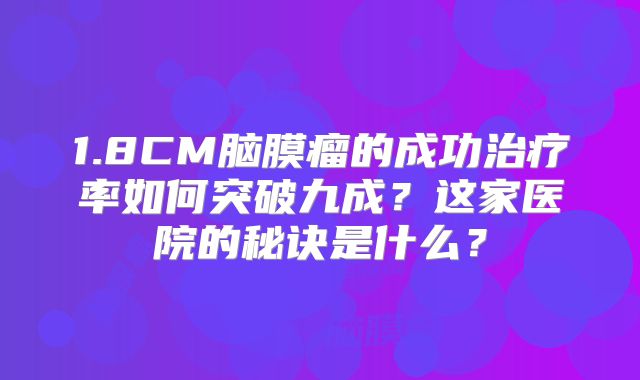 1.8CM脑膜瘤的成功治疗率如何突破九成？这家医院的秘诀是什么？