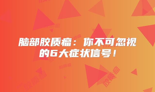 脑部胶质瘤：你不可忽视的6大症状信号！