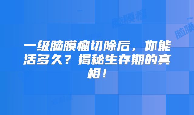 一级脑膜瘤切除后，你能活多久？揭秘生存期的真相！