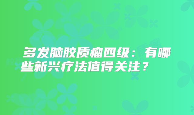 多发脑胶质瘤四级：有哪些新兴疗法值得关注？  